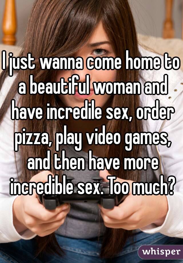 I just wanna come home to a beautiful woman and have incredile sex, order pizza, play video games, and then have more incredible sex. Too much?