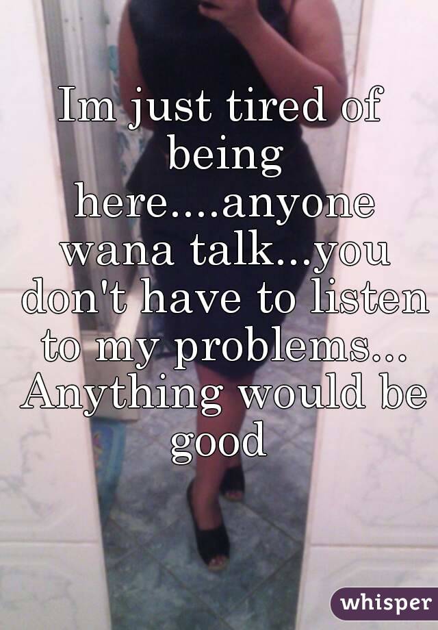 Im just tired of being here....anyone wana talk...you don't have to listen to my problems... Anything would be good 