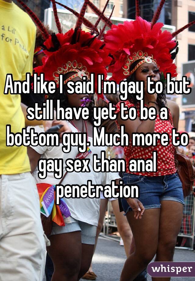 And like I said I'm gay to but still have yet to be a bottom guy. Much more to gay sex than anal penetration 