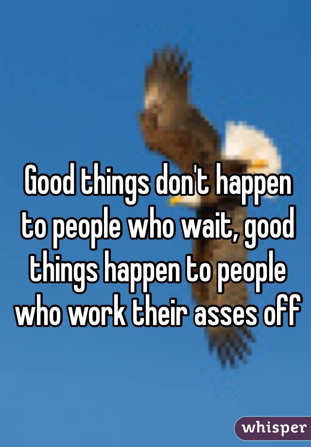 Good things don't happen to people who wait, good things happen to people who work their asses off 