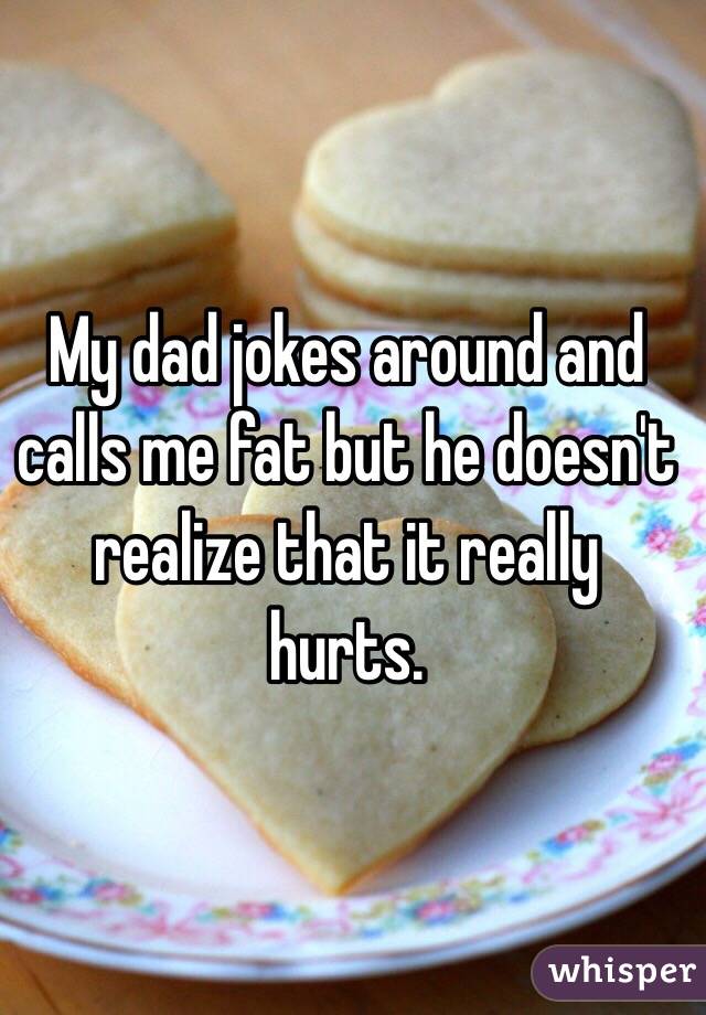 My dad jokes around and calls me fat but he doesn't realize that it really hurts.