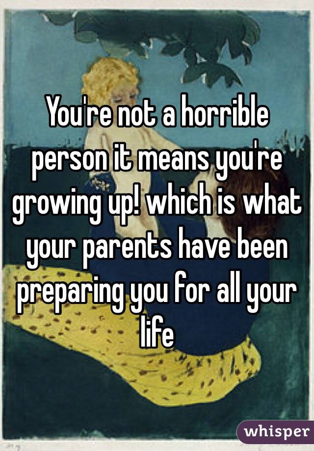 You're not a horrible person it means you're growing up! which is what your parents have been preparing you for all your life
