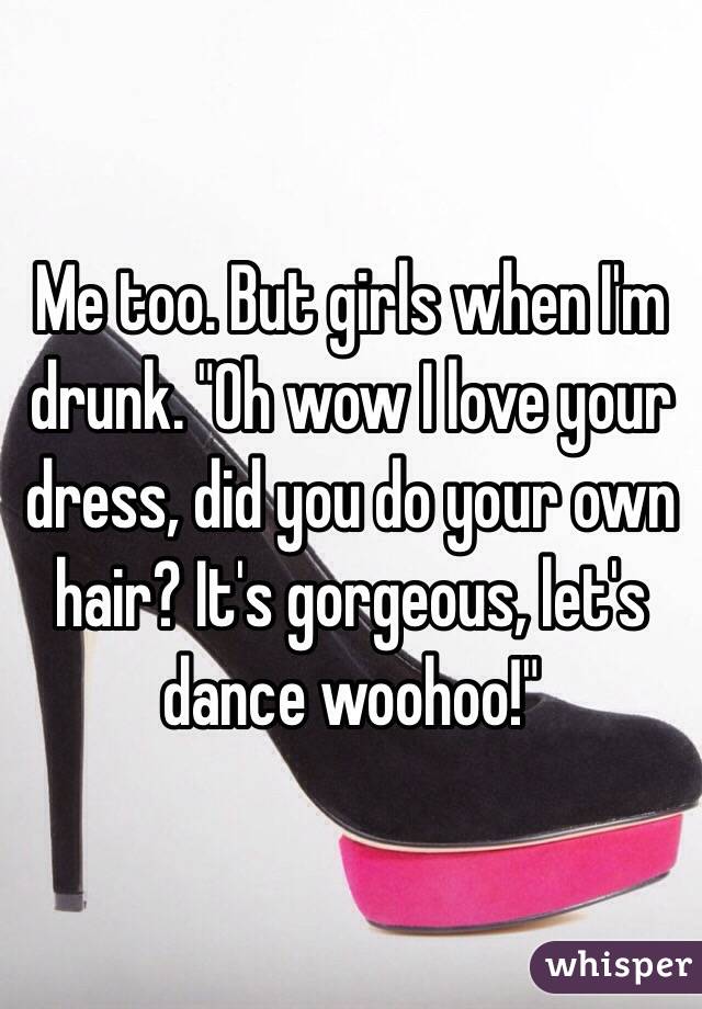 Me too. But girls when I'm drunk. "Oh wow I love your dress, did you do your own hair? It's gorgeous, let's dance woohoo!"