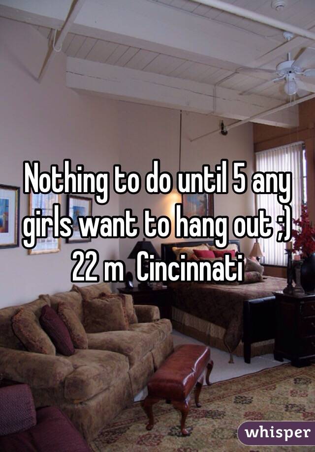 Nothing to do until 5 any girls want to hang out ;) 22 m  Cincinnati 