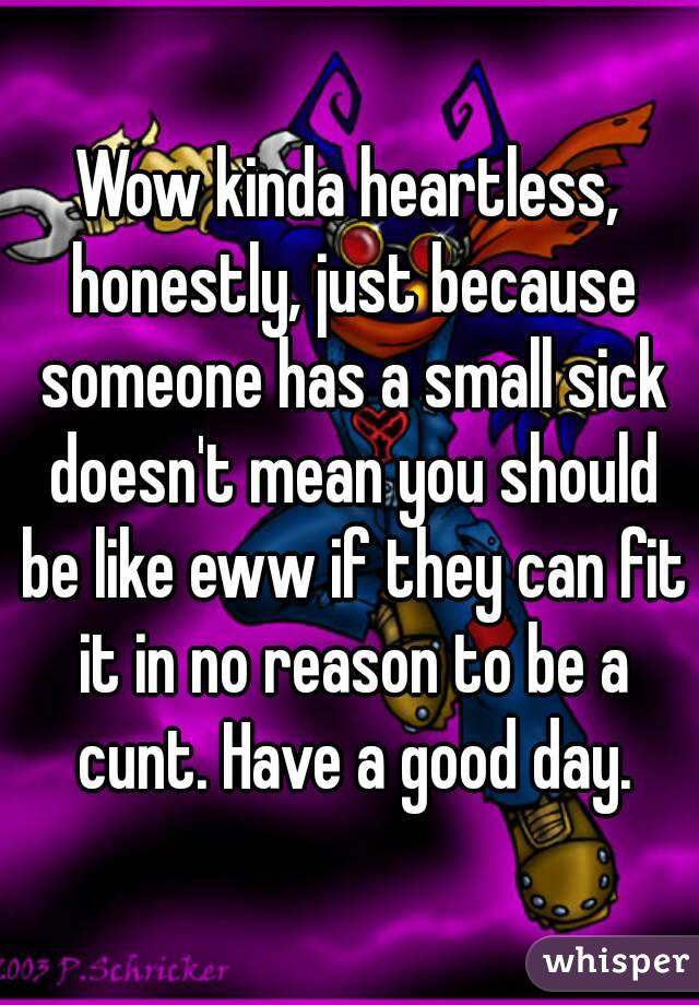 Wow kinda heartless, honestly, just because someone has a small sick doesn't mean you should be like eww if they can fit it in no reason to be a cunt. Have a good day.