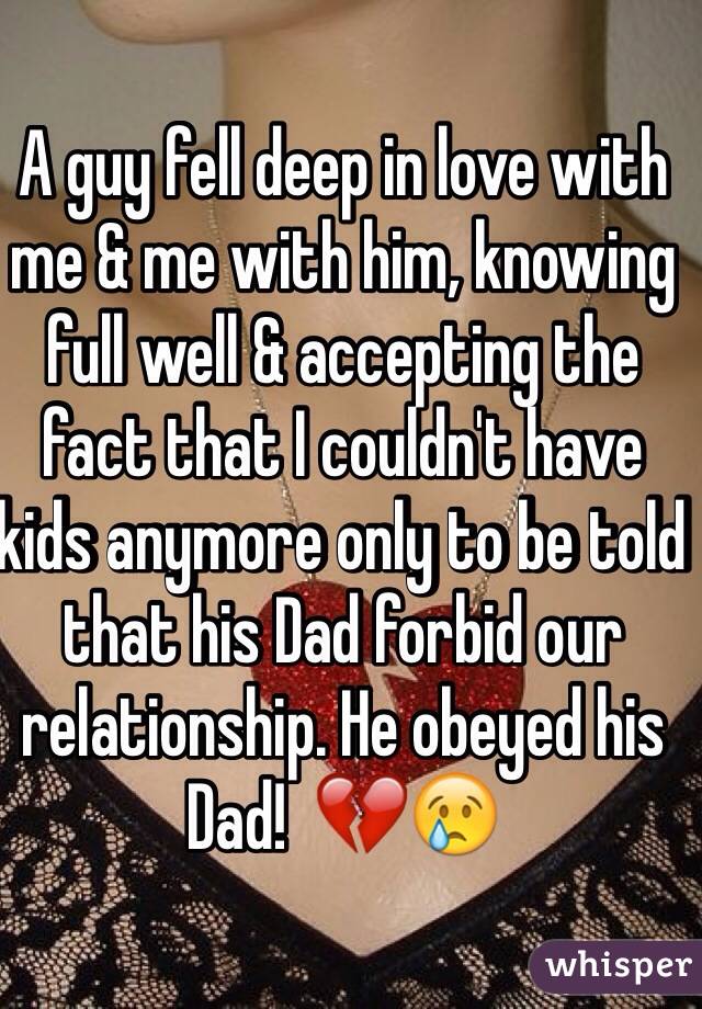 A guy fell deep in love with me & me with him, knowing full well & accepting the fact that I couldn't have kids anymore only to be told that his Dad forbid our relationship. He obeyed his Dad!  💔😢