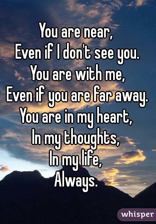 You are near, 
Even if I don't see you.
You are with me,
Even if you are far away.
You are in my heart, 
In my thoughts, 
In my life, 
Always. 