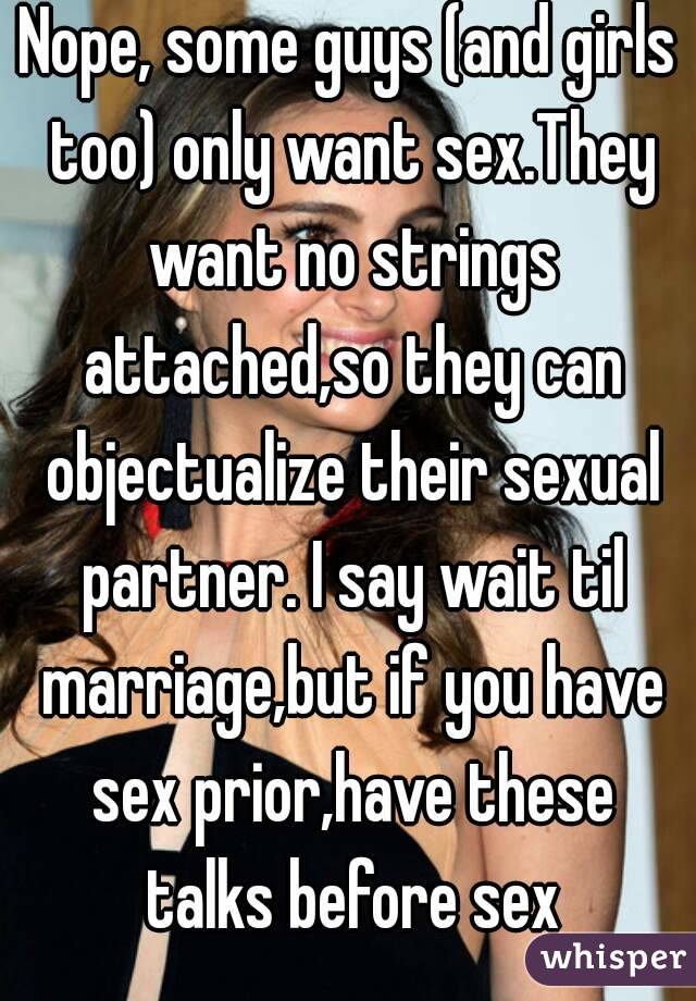 Nope, some guys (and girls too) only want sex.They want no strings attached,so they can objectualize their sexual partner. I say wait til marriage,but if you have sex prior,have these talks before sex