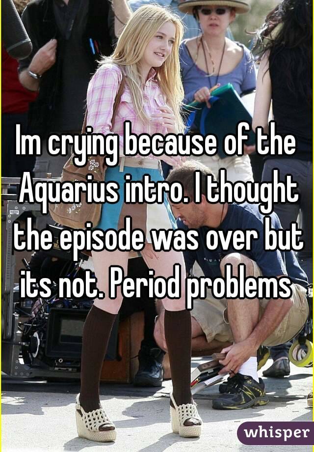Im crying because of the Aquarius intro. I thought the episode was over but its not. Period problems 
