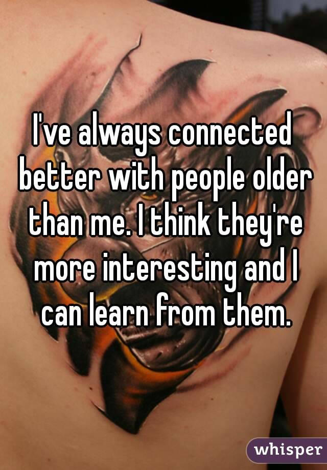 I've always connected better with people older than me. I think they're more interesting and I can learn from them.