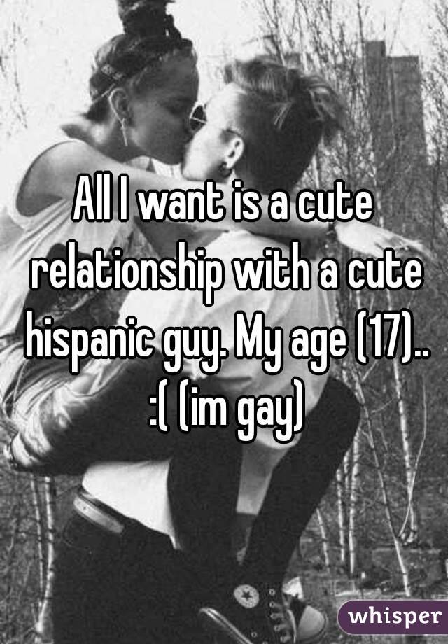 All I want is a cute relationship with a cute hispanic guy. My age (17).. :( (im gay)