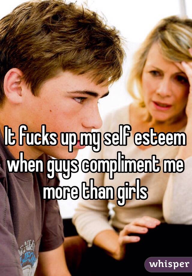 It fucks up my self esteem when guys compliment me more than girls