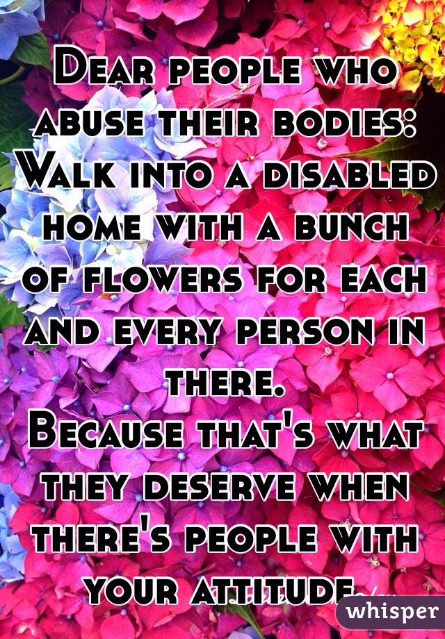 Dear people who abuse their bodies:
Walk into a disabled home with a bunch of flowers for each and every person in there. 
Because that's what they deserve when there's people with your attitude. 