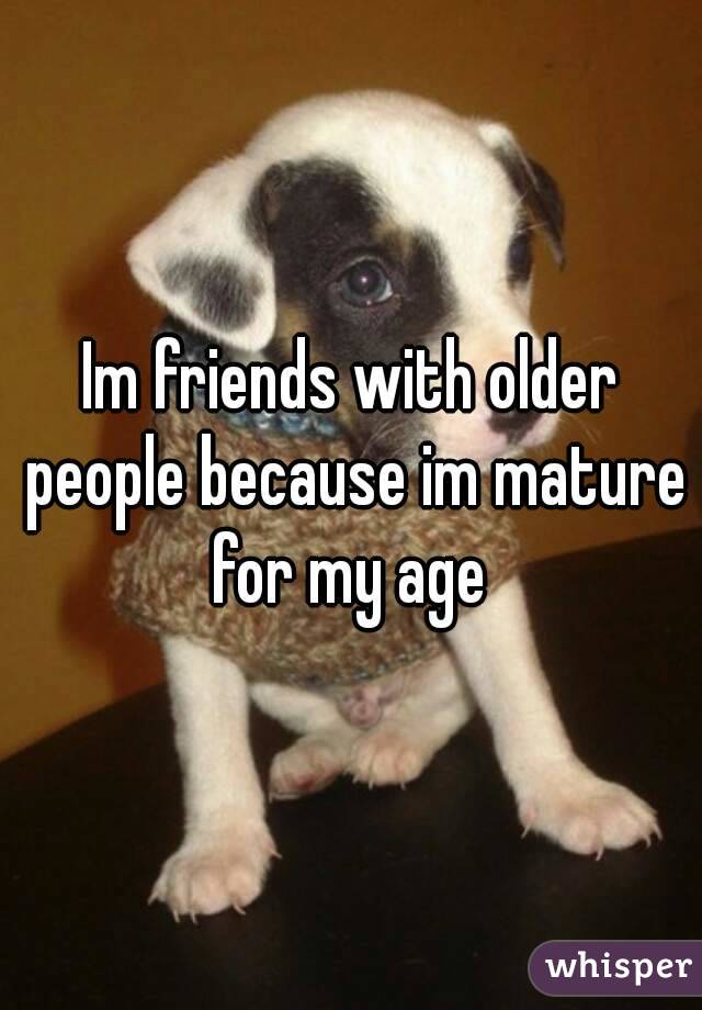 Im friends with older people because im mature for my age 