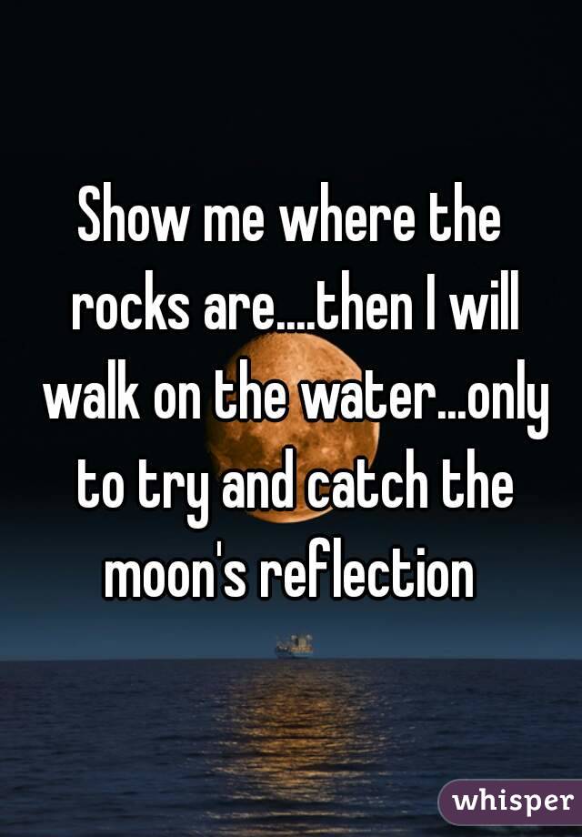 Show me where the rocks are....then I will walk on the water...only to try and catch the moon's reflection 