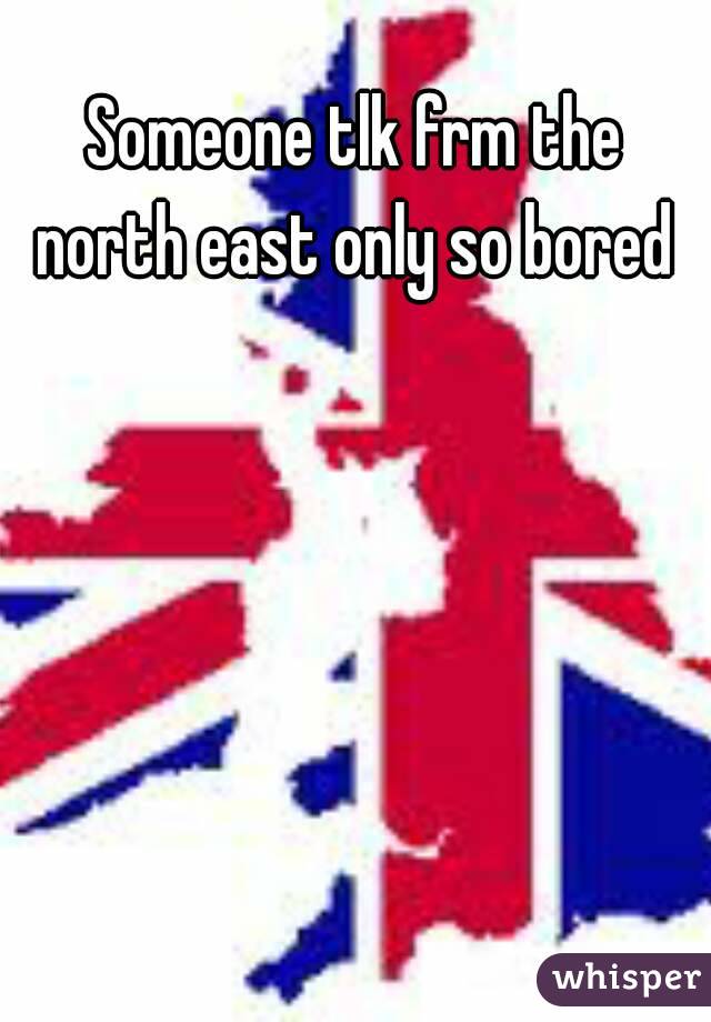Someone tlk frm the north east only so bored 