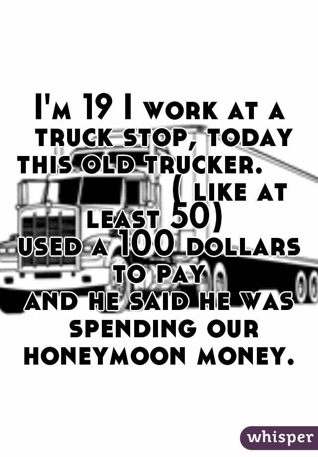 
I'm 19 I work at a truck stop, today this old trucker.                    ( like at least 50)  
used a 100 dollars to pay 
and he said he was spending our honeymoon money. 