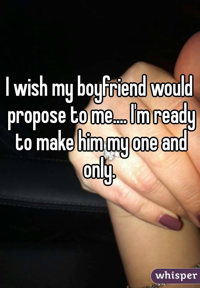 I wish my boyfriend would propose to me.... I'm ready to make him my one and only. 