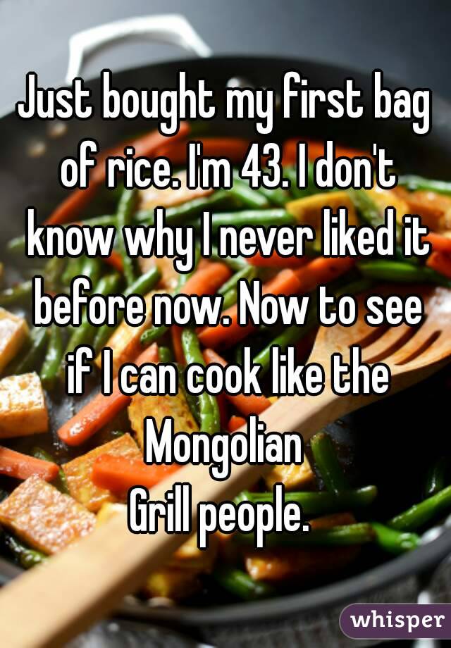Just bought my first bag of rice. I'm 43. I don't know why I never liked it before now. Now to see if I can cook like the Mongolian 
Grill people. 