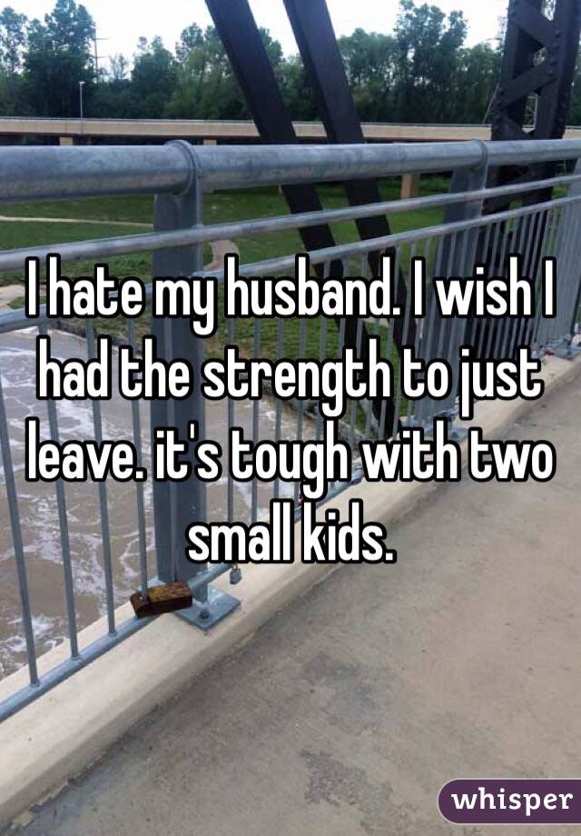 I hate my husband. I wish I had the strength to just leave. it's tough with two small kids. 