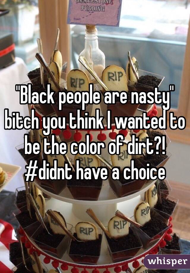 "Black people are nasty" bitch you think I wanted to be the color of dirt?! #didnt have a choice