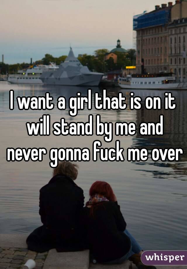 I want a girl that is on it will stand by me and never gonna fuck me over