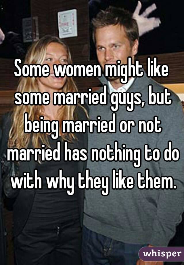 Some women might like some married guys, but being married or not married has nothing to do with why they like them.