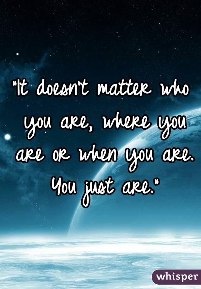 "It doesn't matter who you are, where you are or when you are. You just are."