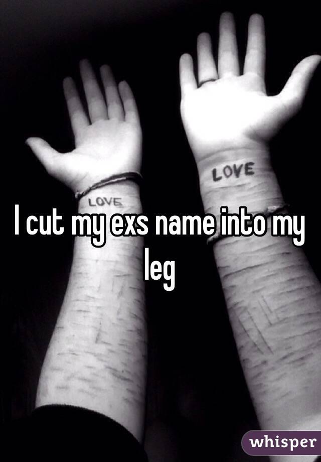 I cut my exs name into my leg 