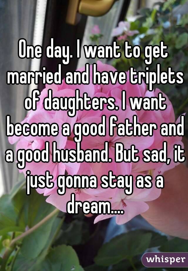 One day. I want to get married and have triplets of daughters. I want become a good father and a good husband. But sad, it just gonna stay as a dream....