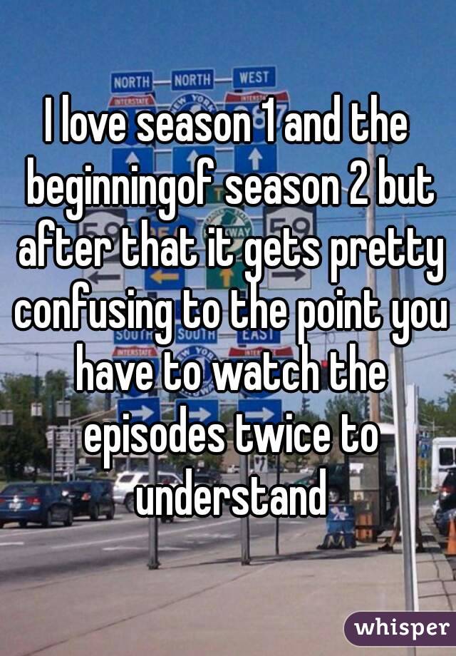 I love season 1 and the beginningof season 2 but after that it gets pretty confusing to the point you have to watch the episodes twice to understand