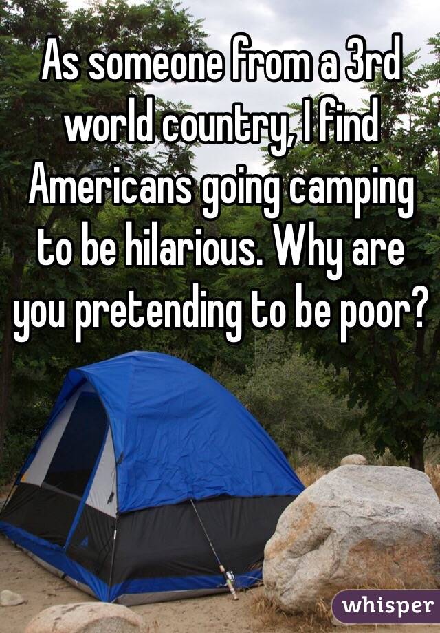 As someone from a 3rd world country, I find Americans going camping to be hilarious. Why are you pretending to be poor?