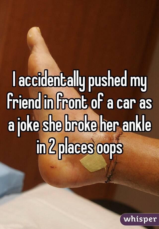 I accidentally pushed my friend in front of a car as a joke she broke her ankle in 2 places oops  