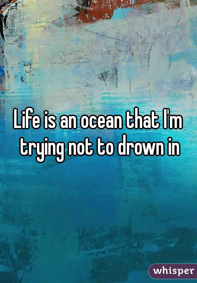 Life is an ocean that I'm trying not to drown in