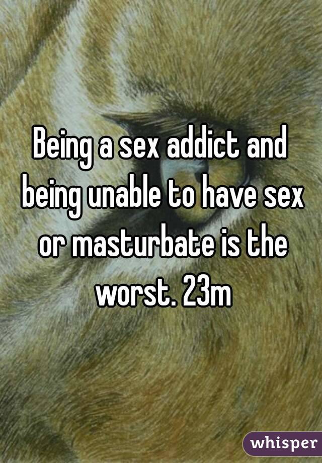 Being a sex addict and being unable to have sex or masturbate is the worst. 23m