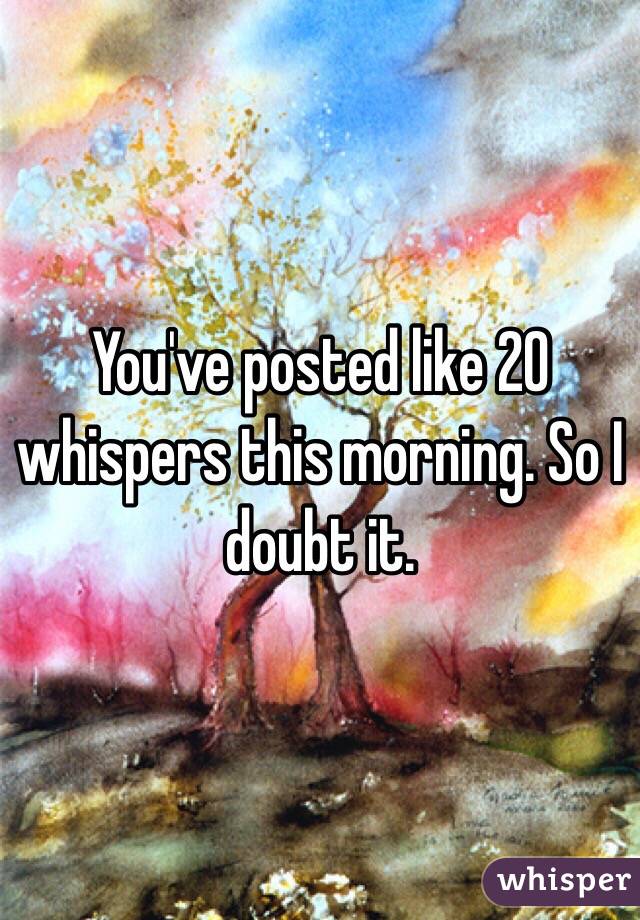 You've posted like 20 whispers this morning. So I doubt it. 