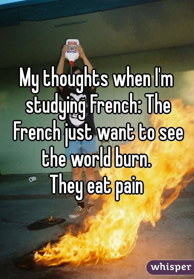 My thoughts when I'm studying French: The French just want to see the world burn. 
They eat pain