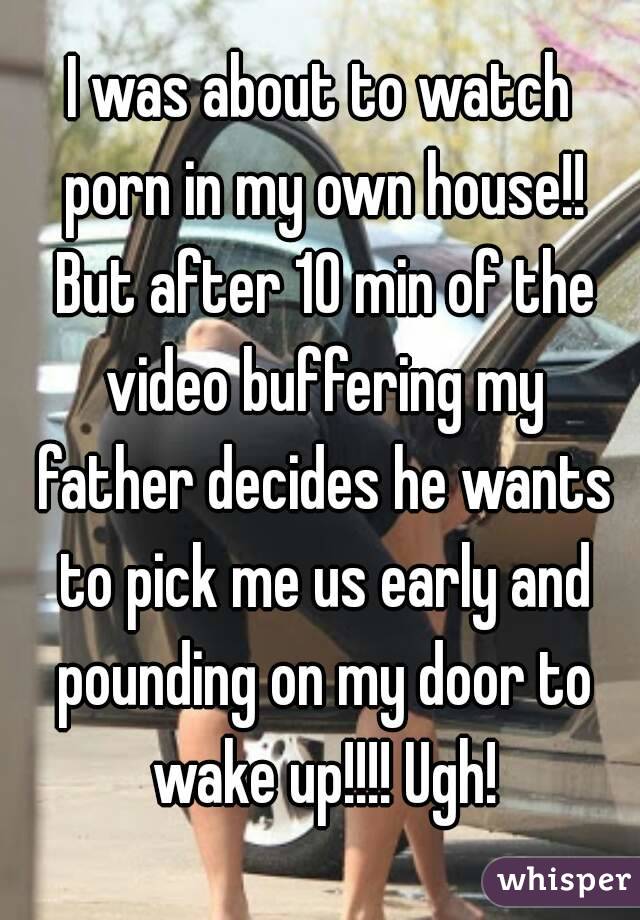 I was about to watch porn in my own house!! But after 10 min of the video buffering my father decides he wants to pick me us early and pounding on my door to wake up!!!! Ugh!