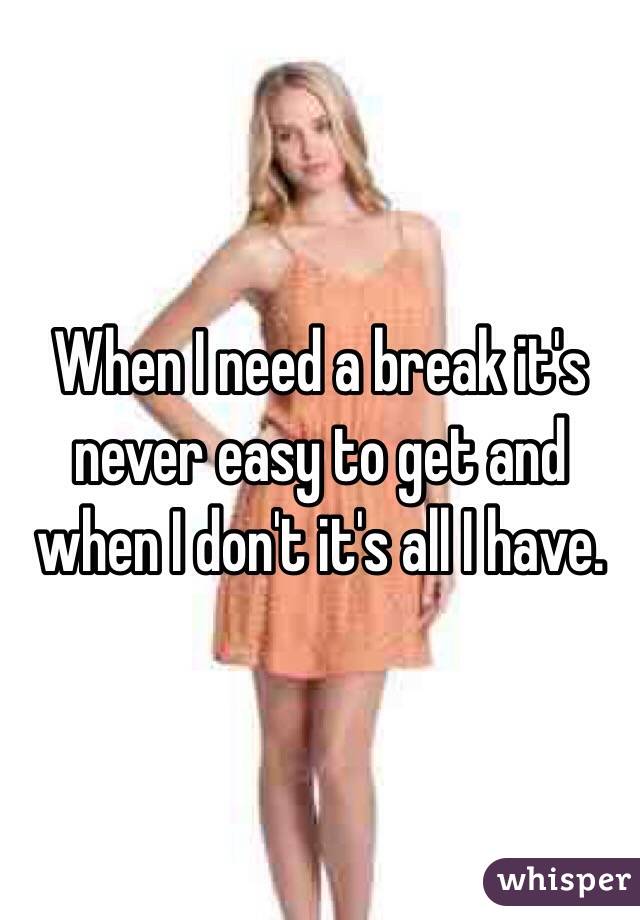 When I need a break it's never easy to get and when I don't it's all I have. 