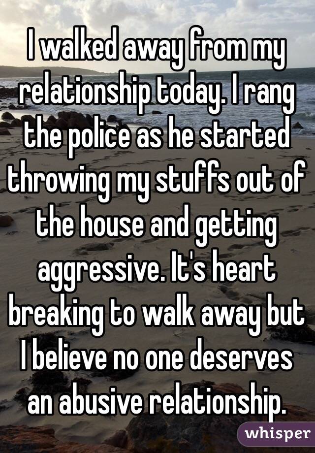 I walked away from my relationship today. I rang the police as he started throwing my stuffs out of the house and getting aggressive. It's heart breaking to walk away but I believe no one deserves an abusive relationship.