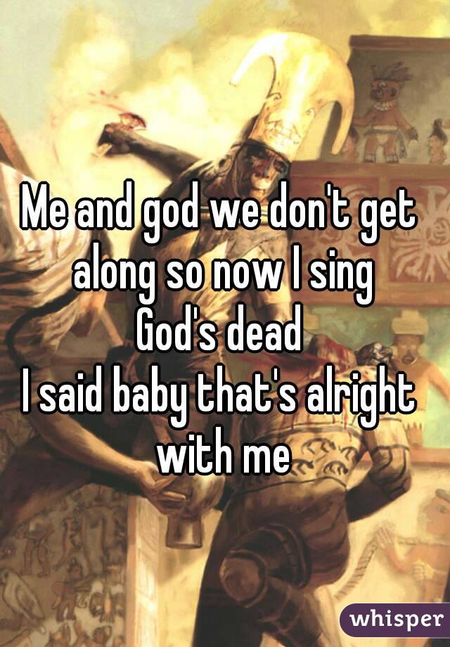 Me and god we don't get along so now I sing
God's dead
I said baby that's alright with me