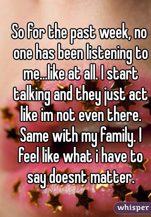 So for the past week, no one has been listening to me...like at all. I start talking and they just act like im not even there. Same with my family. I feel like what i have to say doesnt matter.