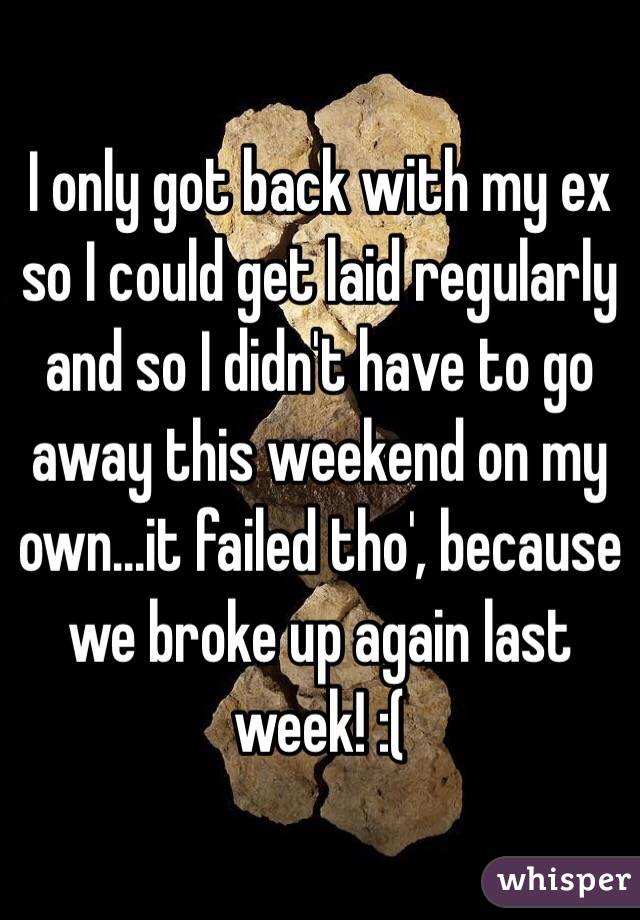 I only got back with my ex so I could get laid regularly and so I didn't have to go away this weekend on my own...it failed tho', because we broke up again last week! :(