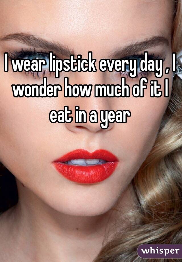 I wear lipstick every day , I wonder how much of it I eat in a year 