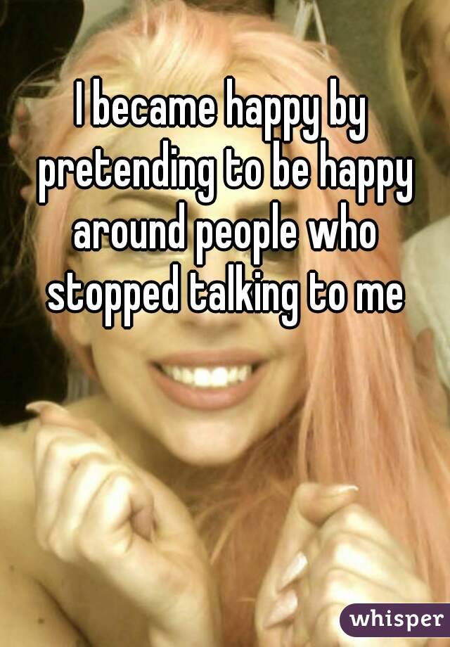 I became happy by pretending to be happy around people who stopped talking to me