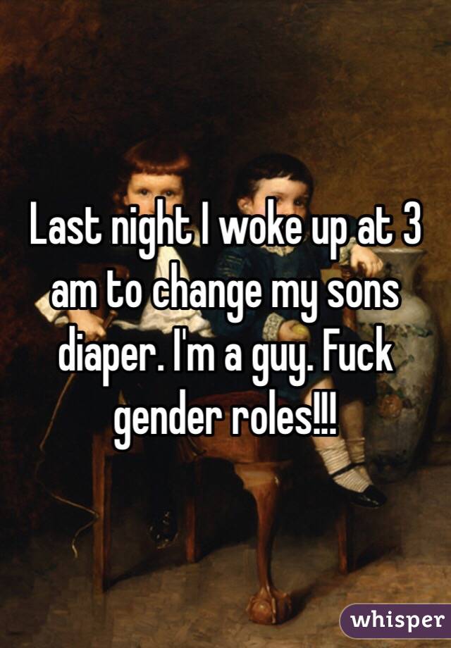 Last night I woke up at 3 am to change my sons diaper. I'm a guy. Fuck gender roles!!!