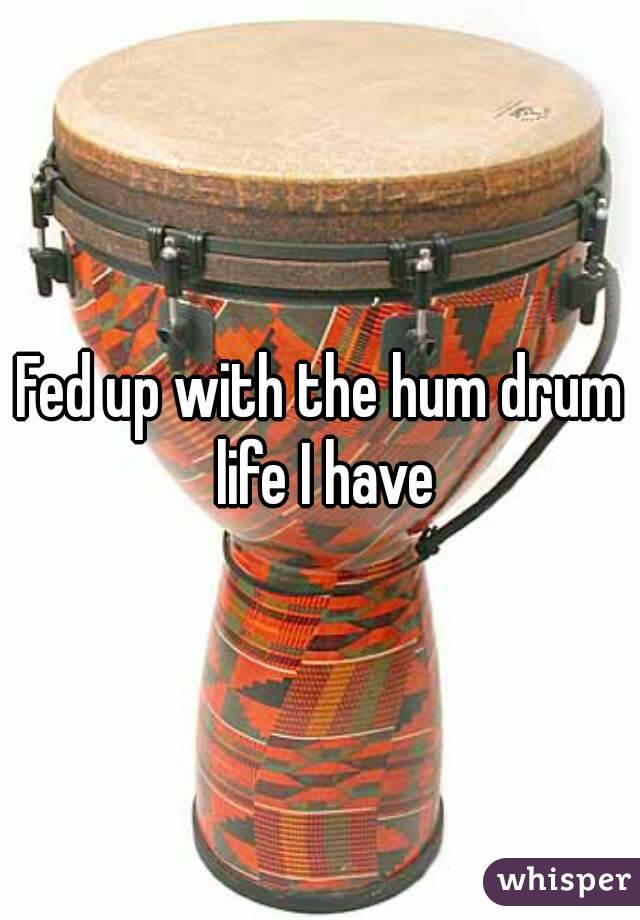 Fed up with the hum drum life I have