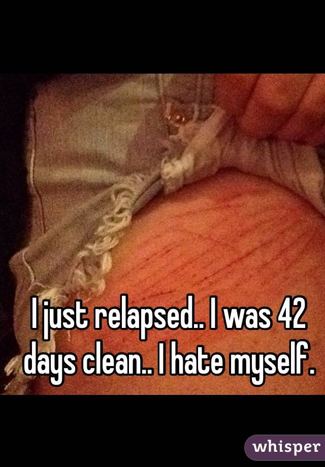 I just relapsed.. I was 42 days clean.. I hate myself.