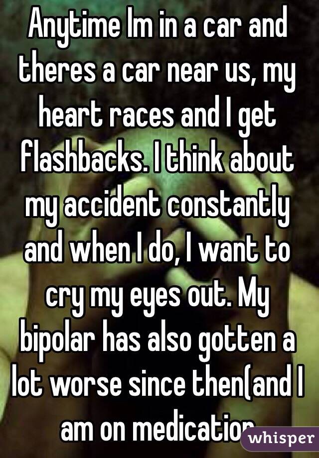Anytime Im in a car and theres a car near us, my heart races and I get flashbacks. I think about my accident constantly and when I do, I want to cry my eyes out. My bipolar has also gotten a lot worse since then(and I am on medication