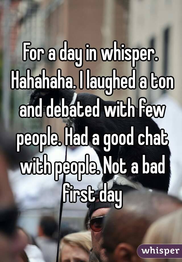 For a day in whisper. Hahahaha. I laughed a ton and debated with few people. Had a good chat with people. Not a bad first day